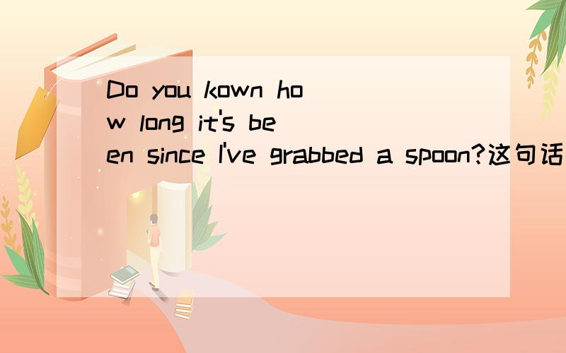 Do you kown how long it's been since I've grabbed a spoon?这句话的意思是什么?为什么是：你知道我多久没拿勺了吗?而不是：你知道我拿勺多长时间了吗?