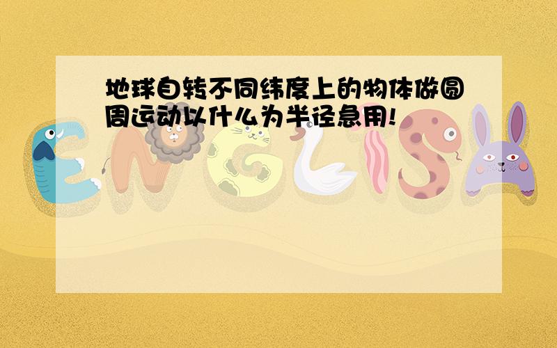 地球自转不同纬度上的物体做圆周运动以什么为半径急用!