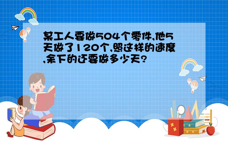 某工人要做504个零件,他5天做了120个,照这样的速度,余下的还要做多少天?