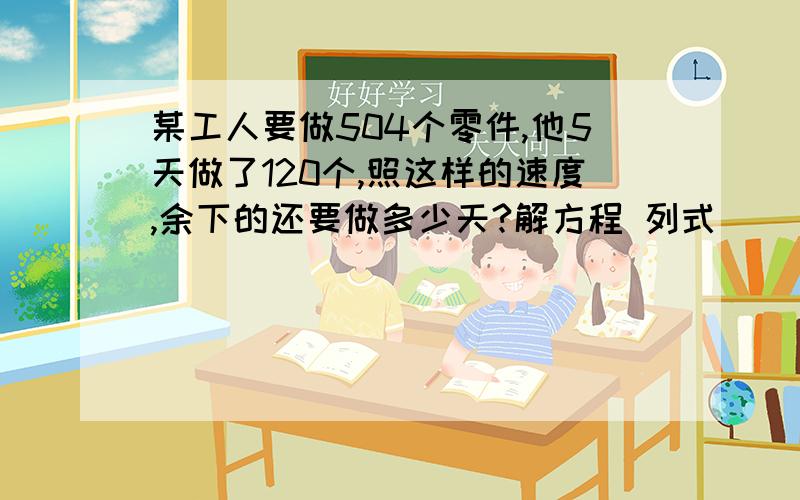 某工人要做504个零件,他5天做了120个,照这样的速度,余下的还要做多少天?解方程 列式