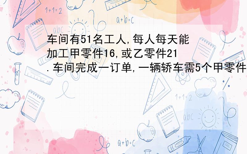 车间有51名工人,每人每天能加工甲零件16,或乙零件21.车间完成一订单,一辆轿车需5个甲零件3个乙零件为了能配套生产,该如何安排工人?（需一元一次方程）