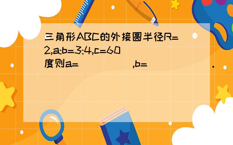 三角形ABC的外接圆半径R=2,a:b=3:4,c=60度则a=_____,b=______.