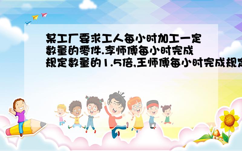 某工厂要求工人每小时加工一定数量的零件.李师傅每小时完成规定数量的1.5倍,王师傅每小时完成规定数量的105%.谁加工零件的速度快?8点前要,