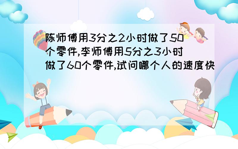 陈师傅用3分之2小时做了50个零件,李师傅用5分之3小时做了60个零件,试问哪个人的速度快