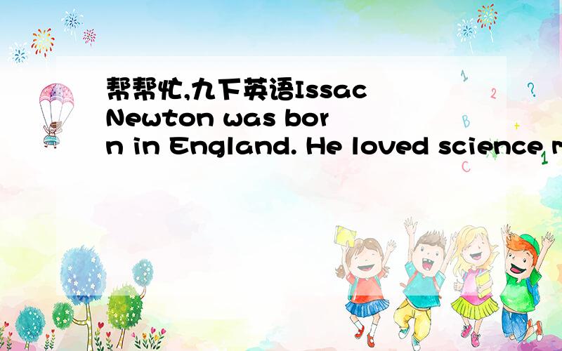 帮帮忙,九下英语Issac Newton was born in England. He loved science more than anything else.One day at ten o’clock a friend of his came to have lunch with him on time. Lunch was ready. But Newton didn't come out of study. So his friend had to