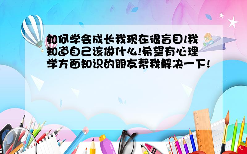 如何学会成长我现在很盲目!我知道自己该做什么!希望有心理学方面知识的朋友帮我解决一下!