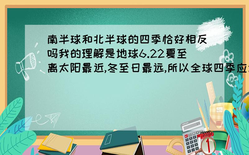 南半球和北半球的四季恰好相反吗我的理解是地球6.22夏至离太阳最近,冬至日最远,所以全球四季应该统一啊,不应该中国现在夏天,美国就冬天啊,白天和黑夜相反我还可以理解