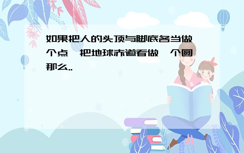 如果把人的头顶与脚底各当做一个点,把地球赤道看做一个圆,那么..