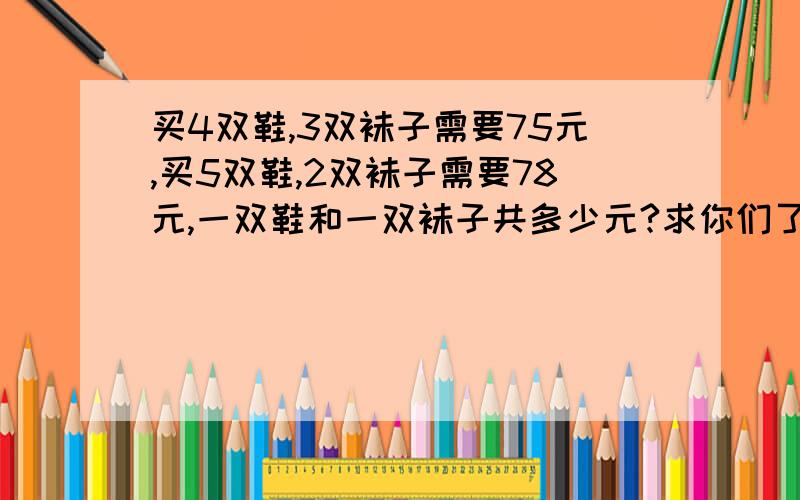 买4双鞋,3双袜子需要75元,买5双鞋,2双袜子需要78元,一双鞋和一双袜子共多少元?求你们了,