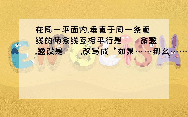 在同一平面内,垂直于同一条直线的两条线互相平行是（）命题,题设是（）,改写成“如果……那么……”的形式是（）.