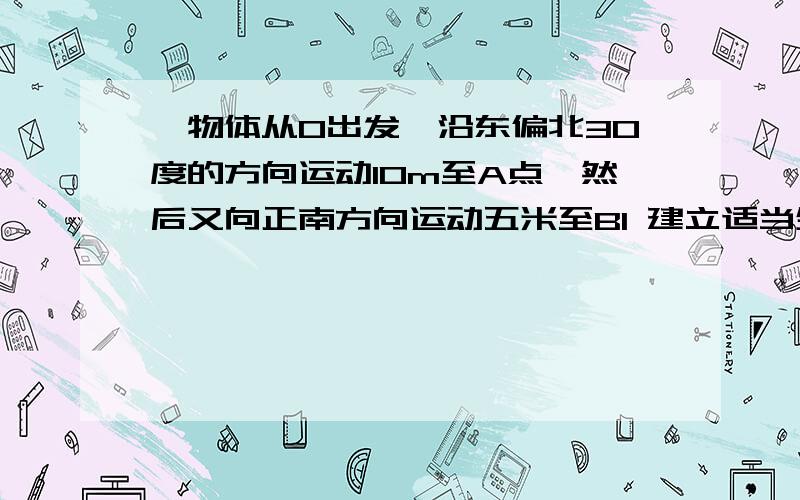 一物体从O出发,沿东偏北30度的方向运动10m至A点,然后又向正南方向运动五米至B1 建立适当坐标系,描述出该物体的运动轨迹2依据建立的坐标系分别求出A ,B两点的坐标