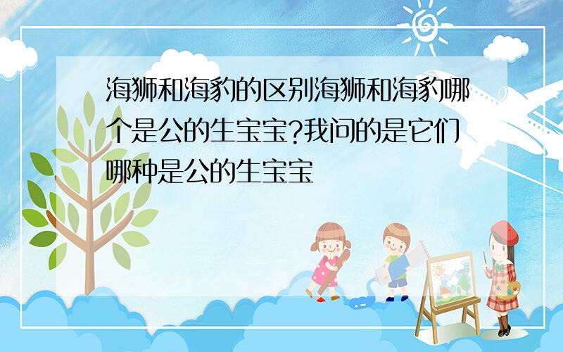 海狮和海豹的区别海狮和海豹哪个是公的生宝宝?我问的是它们哪种是公的生宝宝