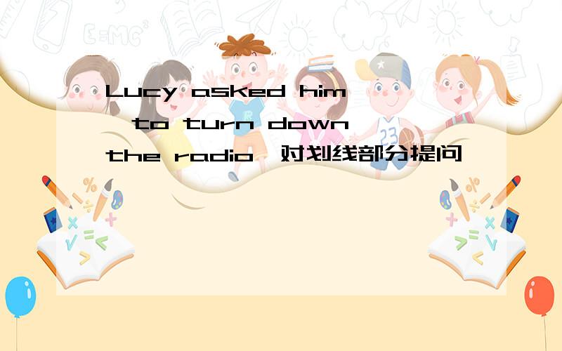 Lucy asked him﹙to turn down the radio﹚对划线部分提问 ﹙﹚﹙﹚Lucy ask him﹙﹚﹙﹚?