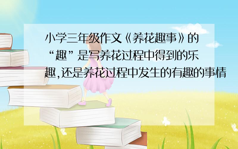 小学三年级作文《养花趣事》的“趣”是写养花过程中得到的乐趣,还是养花过程中发生的有趣的事情