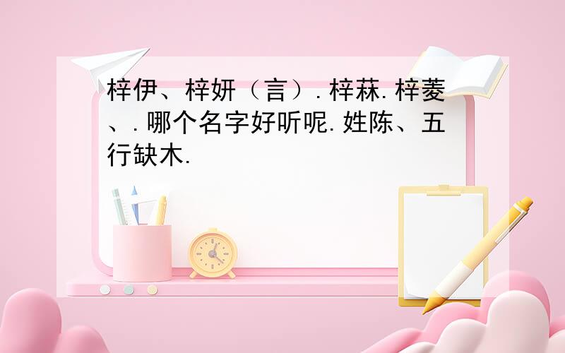 梓伊、梓妍（言）.梓菻.梓菱、.哪个名字好听呢.姓陈、五行缺木.