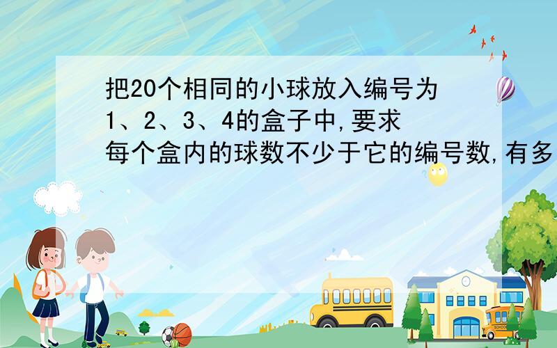 把20个相同的小球放入编号为1、2、3、4的盒子中,要求每个盒内的球数不少于它的编号数,有多少种放法?我是这么做的：我先把第一个盒内放1个,第二个盒内放2个,第三个盒内放3个,第4个盒内放