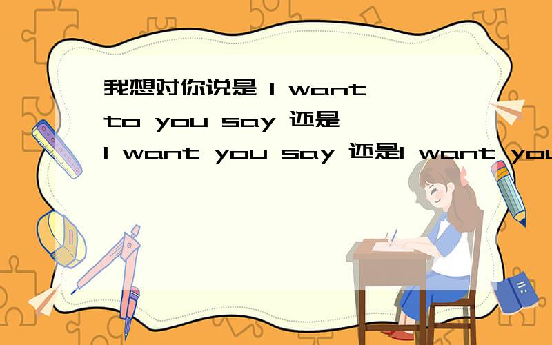 我想对你说是 I want to you say 还是 I want you say 还是I want you to say还是其他…我要准确答案