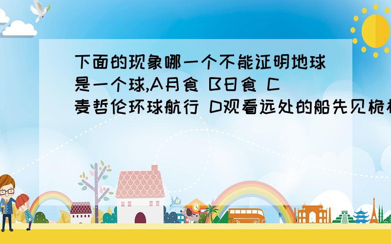 下面的现象哪一个不能证明地球是一个球,A月食 B日食 C麦哲伦环球航行 D观看远处的船先见桅杆后见船身下面的现象哪一个不能证明地球是一个球,A月食    B日食   C麦哲伦环球航行  D观看远处