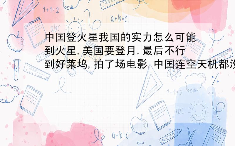 中国登火星我国的实力怎么可能到火星,美国要登月,最后不行到好莱坞,拍了场电影.中国连空天机都没有,航天飞机也没有.纳粹不灭亡,现在登火星,或是更远的外太空还行,因为他们有空天机,大