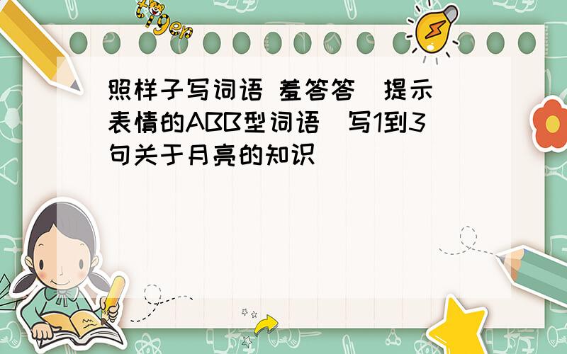 照样子写词语 羞答答（提示 表情的ABB型词语）写1到3句关于月亮的知识