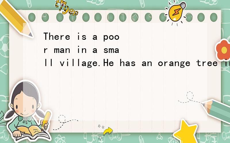 There is a poor man in a small village.He has an orange tree in his garden.On the tree there are many fine aranges.One day he finds one of his oranges is much bigger than the others.It is as big as a football.Nobody has ever seen such a big orange.Th