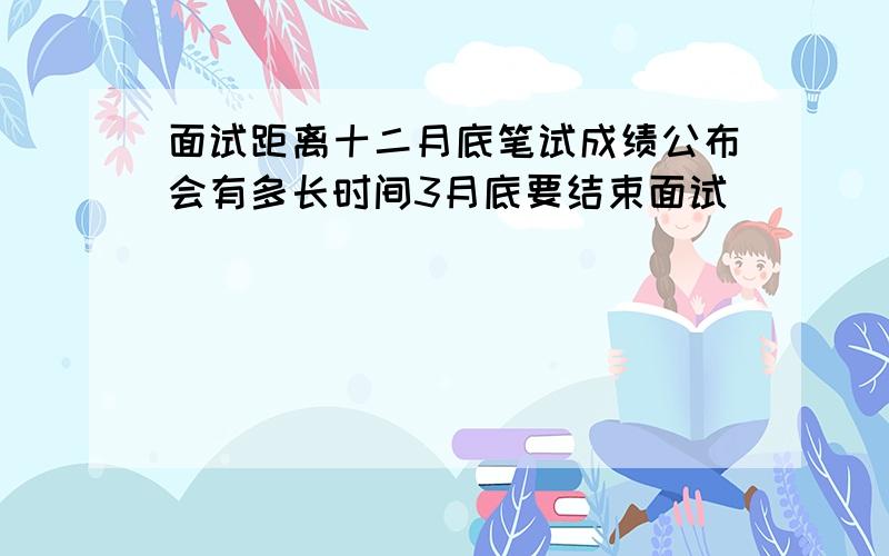 面试距离十二月底笔试成绩公布会有多长时间3月底要结束面试