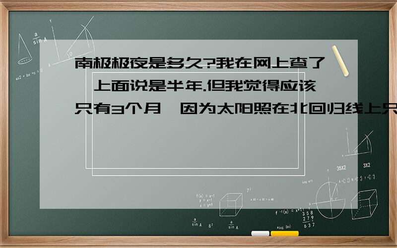 南极极夜是多久?我在网上查了,上面说是半年.但我觉得应该只有3个月,因为太阳照在北回归线上只有3个月啊,哪来的半年?如果直射在赤道上也算极夜的话,那就超过半年了.谁能告诉我到底是多