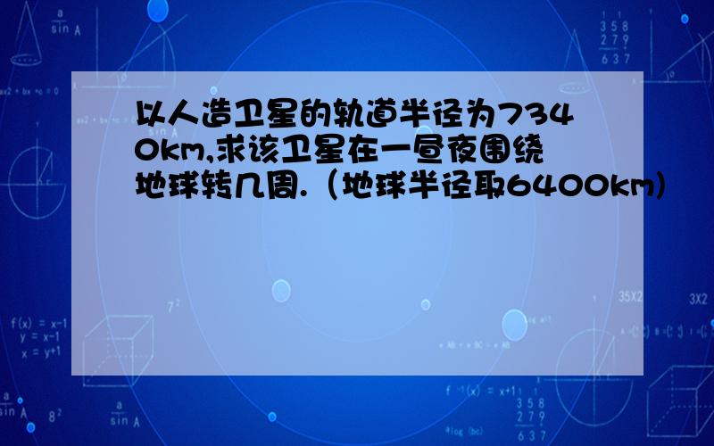 以人造卫星的轨道半径为7340km,求该卫星在一昼夜围绕地球转几周.（地球半径取6400km)