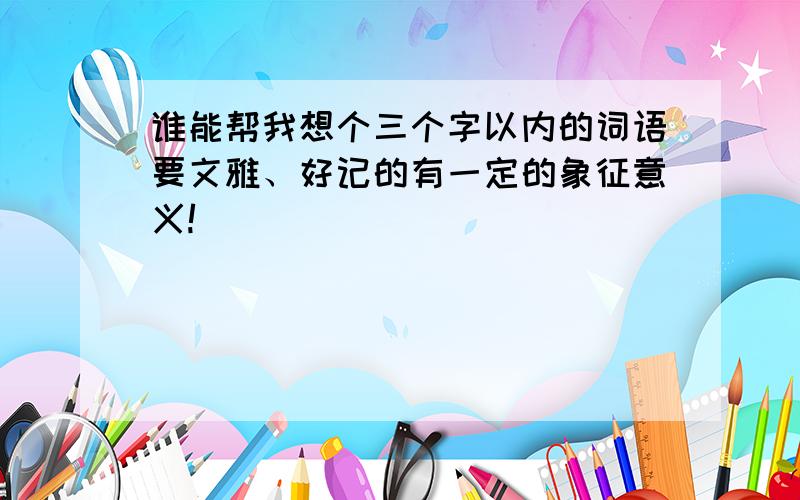 谁能帮我想个三个字以内的词语要文雅、好记的有一定的象征意义!