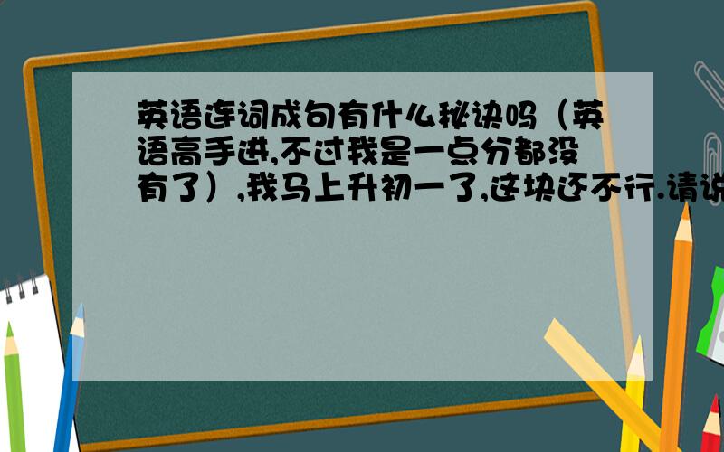 英语连词成句有什么秘诀吗（英语高手进,不过我是一点分都没有了）,我马上升初一了,这块还不行.请说的具体一点,比如什么放前面,什么放后面.