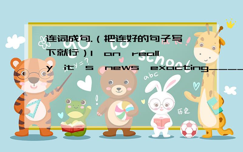 连词成句.（把连好的句子写一下就行）1、an,really,it's,news,exacting__________________________.2、down,let's,them,write_________________________.3、a,me,can,challenge,it,be,for_________________________.4、lot,a,take,of,it,time,will