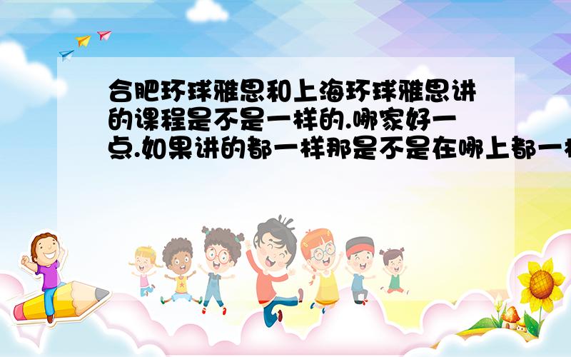 合肥环球雅思和上海环球雅思讲的课程是不是一样的.哪家好一点.如果讲的都一样那是不是在哪上都一样