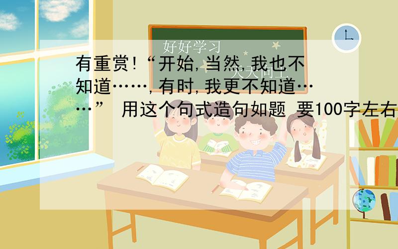 有重赏!“开始,当然,我也不知道……,有时,我更不知道……” 用这个句式造句如题 要100字左右 如果好好答再加分……哪怕是100分我也无所谓!我想说!我的积分啊!就这样米有啦!不过 你们还真