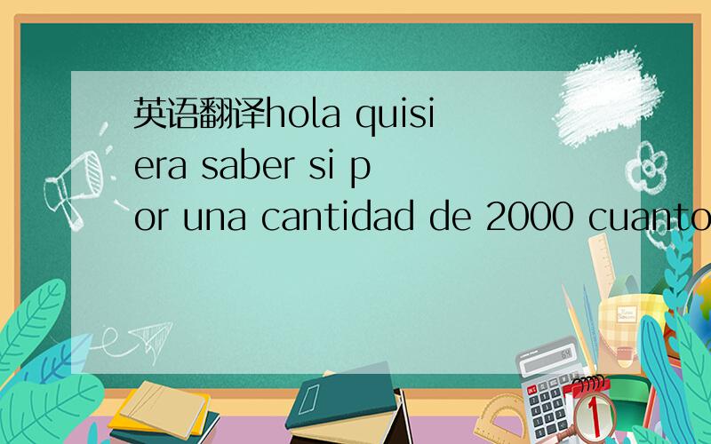 英语翻译hola quisiera saber si por una cantidad de 2000 cuanto es el descuento?帮忙翻译此句,