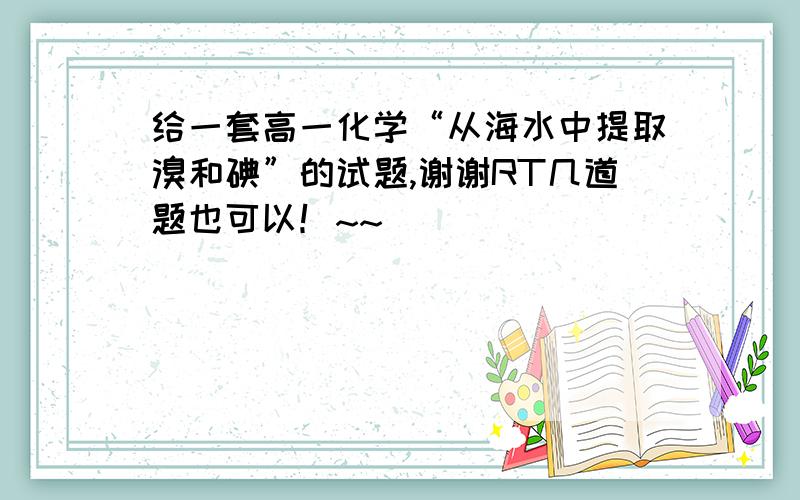 给一套高一化学“从海水中提取溴和碘”的试题,谢谢RT几道题也可以！~~