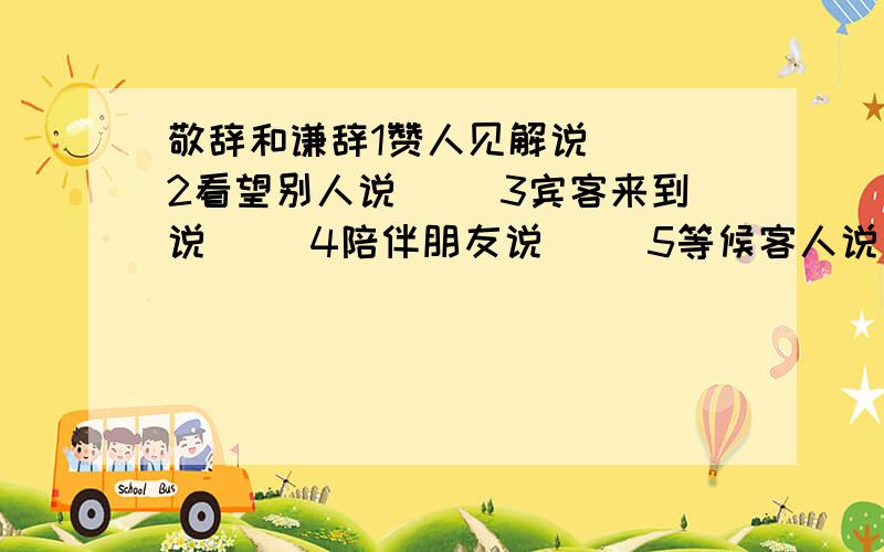 敬辞和谦辞1赞人见解说（ ）2看望别人说（ ）3宾客来到说（ ）4陪伴朋友说（ )5等候客人说（ ）6归还原物说（ ）7欢迎购买说（ )