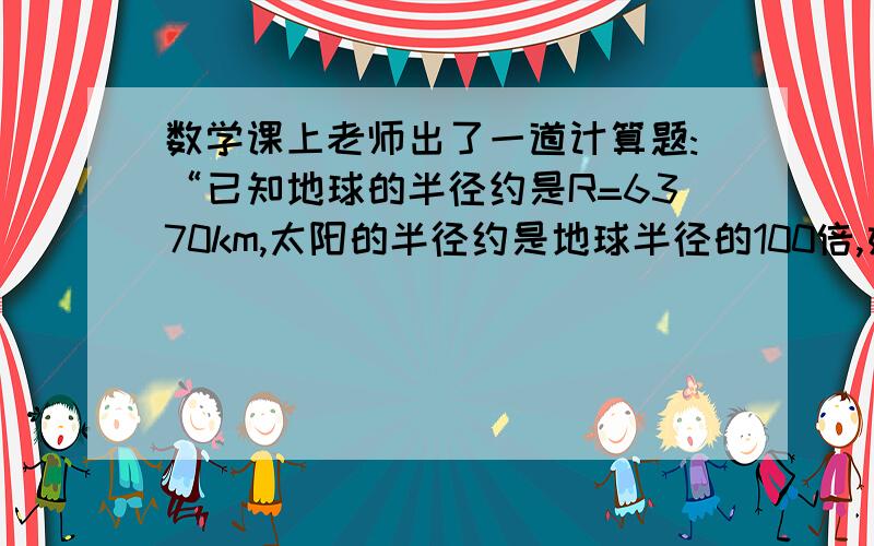 数学课上老师出了一道计算题:“已知地球的半径约是R=6370km,太阳的半径约是地球半径的100倍,如果把地球