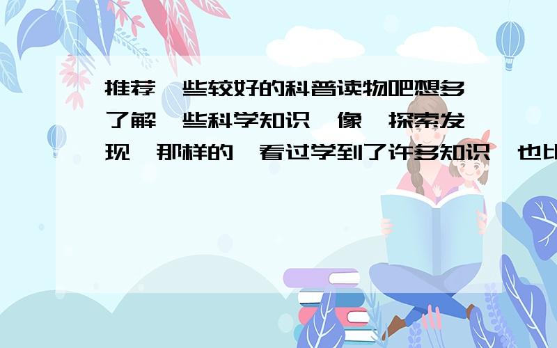 推荐一些较好的科普读物吧想多了解一些科学知识,像《探索发现》那样的,看过学到了许多知识,也比较感兴趣,各位有没有知道的,杂志那种就好,