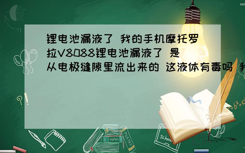 锂电池漏液了 我的手机摩托罗拉V8088锂电池漏液了 是从电极缝隙里流出来的 这液体有毒吗 我摸过了没洗手就吃包子了 现在想起来有点害怕啊 现在着电池还能充电使用,而且也没有鼓胀,继续