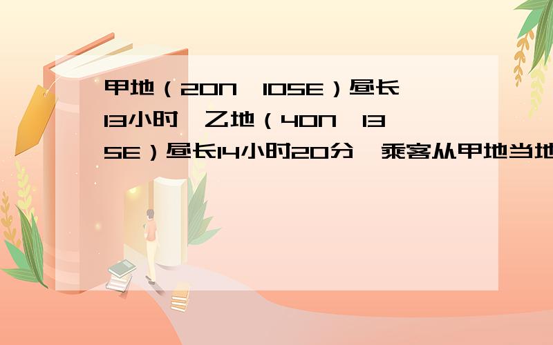 甲地（20N,105E）昼长13小时,乙地（40N,135E）昼长14小时20分,乘客从甲地当地时间8时起飞,3小时后飞到乙地,那么乘客经历的昼长是多少?为什么坐飞机时间只有3小时,怎么经历的周长会有十多小时