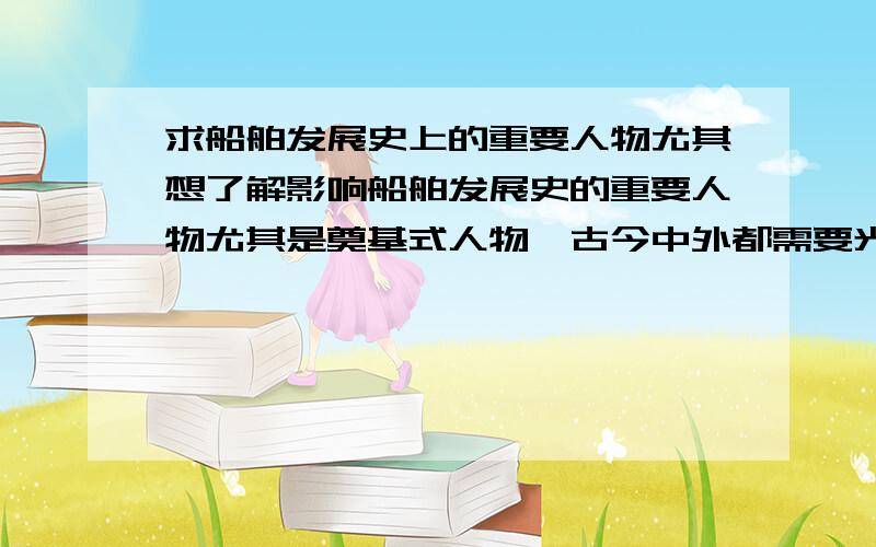 求船舶发展史上的重要人物尤其想了解影响船舶发展史的重要人物尤其是奠基式人物,古今中外都需要光郑和还远远不够.越多越好,这么说吧:可以放在我们这种船舶特色学校里做成塑像的这类