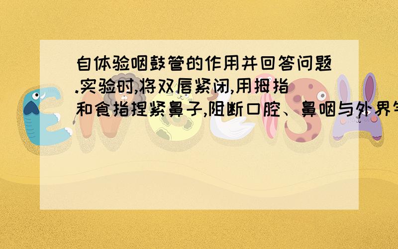 自体验咽鼓管的作用并回答问题.实验时,将双唇紧闭,用拇指和食指捏紧鼻子,阻断口腔、鼻咽与外界气体通道,然后做吞咽动作.此时即感到鼓膜紧张（向内凹）,同时,听到外界的声音似乎也变