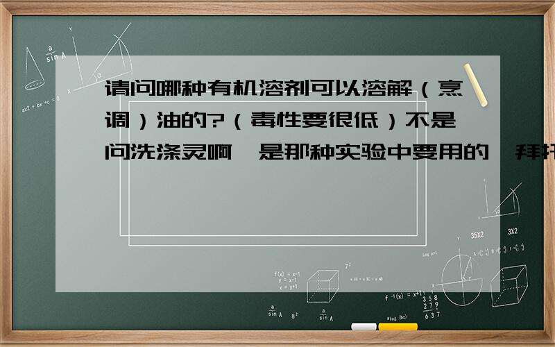 请问哪种有机溶剂可以溶解（烹调）油的?（毒性要很低）不是问洗涤灵啊,是那种实验中要用的,拜托各位了并且，这种有机溶剂还要能够溶于水