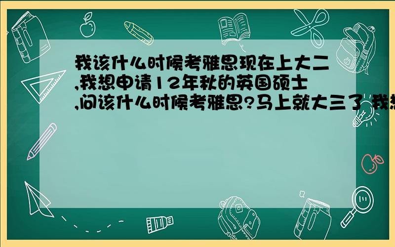 我该什么时候考雅思现在上大二,我想申请12年秋的英国硕士,问该什么时候考雅思?马上就大三了 我想提一下自己的平均分 等到大三结束先申请一个有条件录取 到大四再集中精力考雅思 可是