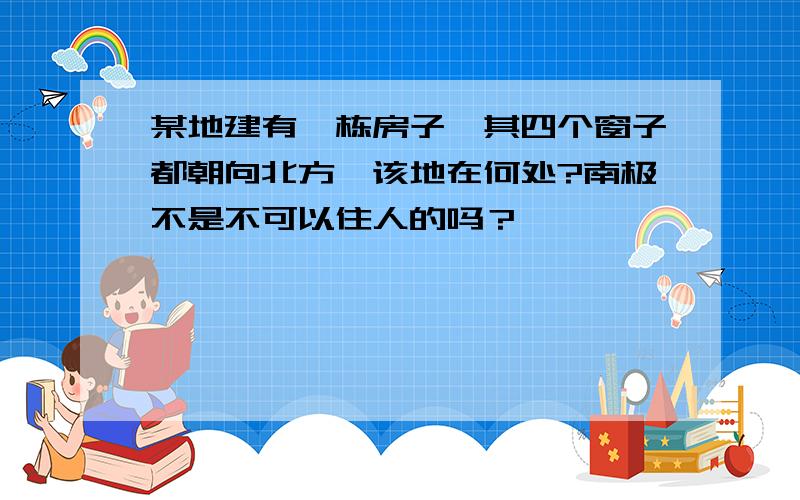 某地建有一栋房子,其四个窗子都朝向北方,该地在何处?南极不是不可以住人的吗？