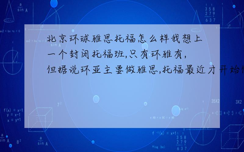 北京环球雅思托福怎么样我想上一个封闭托福班,只有环雅有,但据说环亚主要做雅思,托福最近才开始做,而且只占一小部分.但他们那老师说70%学生分数都能达标.新东方据说是全国托福top1,它