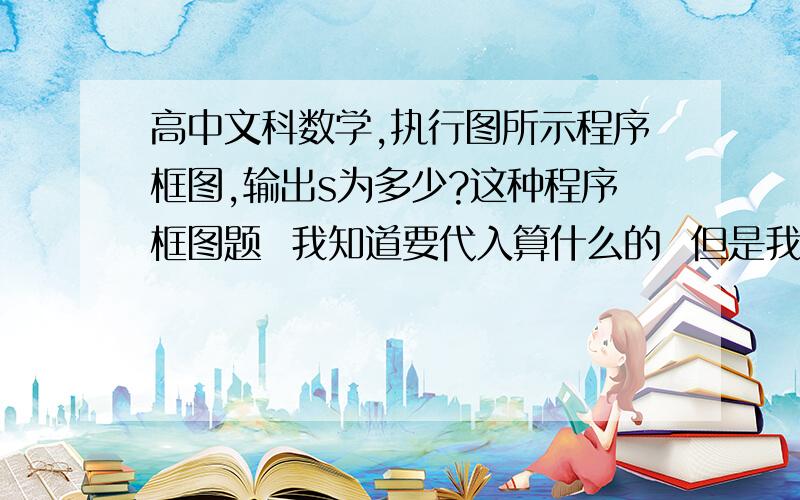 高中文科数学,执行图所示程序框图,输出s为多少?这种程序框图题  我知道要代入算什么的  但是我就是做不来 希望做题的人  能讲解一下 顺便把这个步骤过程写详细一点.