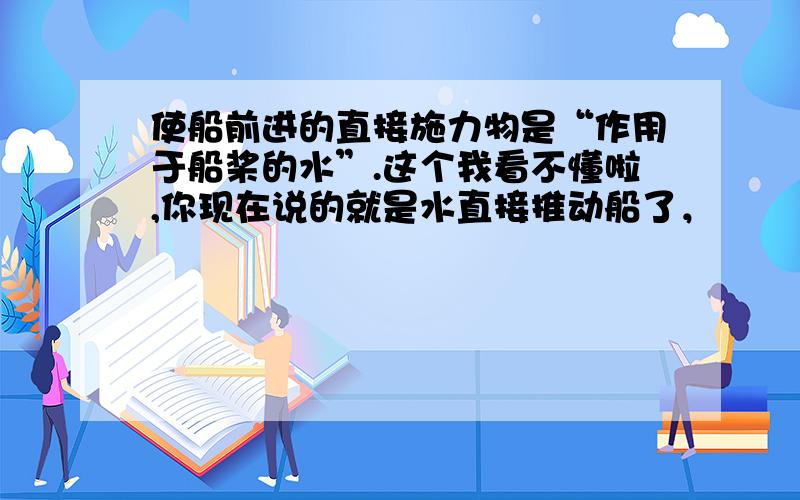 使船前进的直接施力物是“作用于船桨的水”.这个我看不懂啦,你现在说的就是水直接推动船了，