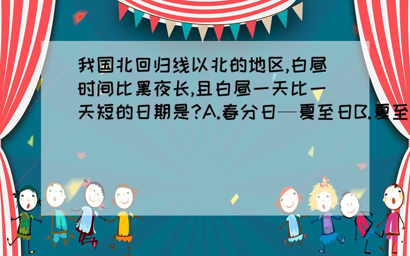 我国北回归线以北的地区,白昼时间比黑夜长,且白昼一天比一天短的日期是?A.春分日—夏至日B.夏至日—秋分日C.秋分日—冬至日D.冬至日—春分日