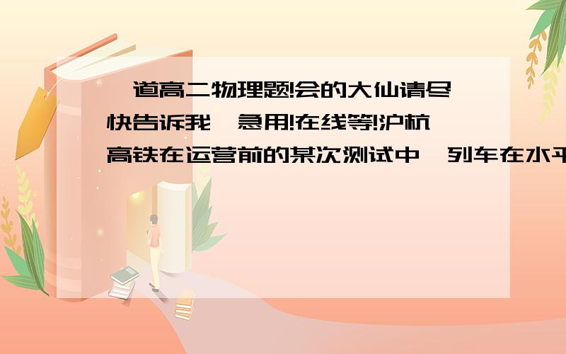 一道高二物理题!会的大仙请尽快告诉我,急用!在线等!沪杭高铁在运营前的某次测试中,列车在水平直线轨道上匀速行驶的最大速度为416km/h（约116m/s）,假定列车的总质量为4.4 x 10^5kg,列车以最